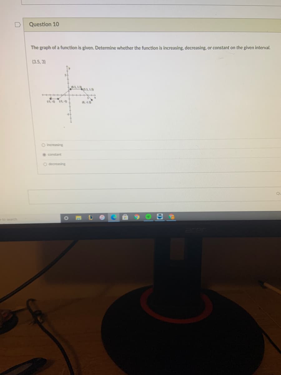 Question 10
The graph of a function is given. Determine whether the function is increasing, decreasing, or constant on the given interval.
(3.5, 3)
O increasing
constant
O decreasing
Qu
eto search
