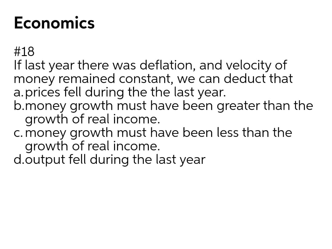 Economics
#18
If last year there was deflation, and velocity of
money remained constant, we can deduct that
a.prices fell during the the last year.
b.money growth must have been greater than the
growth of real income.
c. money growth must have been less than the
growth of real income.
d.output fell during the last year
