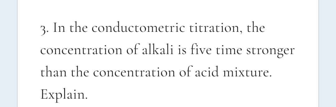 3. In the conductometric titration, the
concentration of alkali is five time stronger
than the concentration of acid mixture.
Explain.
