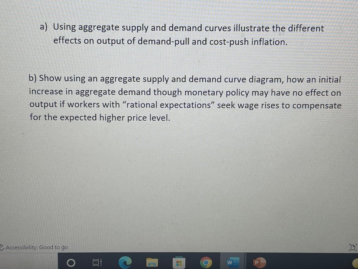 a) Using aggregate supply and demand curves illustrate the different
effects on output of demand-pull and cost-push inflation.
b) Show using an aggregate supply and demand curve diagram, how an initial
increase in aggregate demand though monetary policy may have no effect on
output if workers with "rational expectations" seek wage rises to compensate
for the expected higher price level.
Accessibility: Good to go
W
