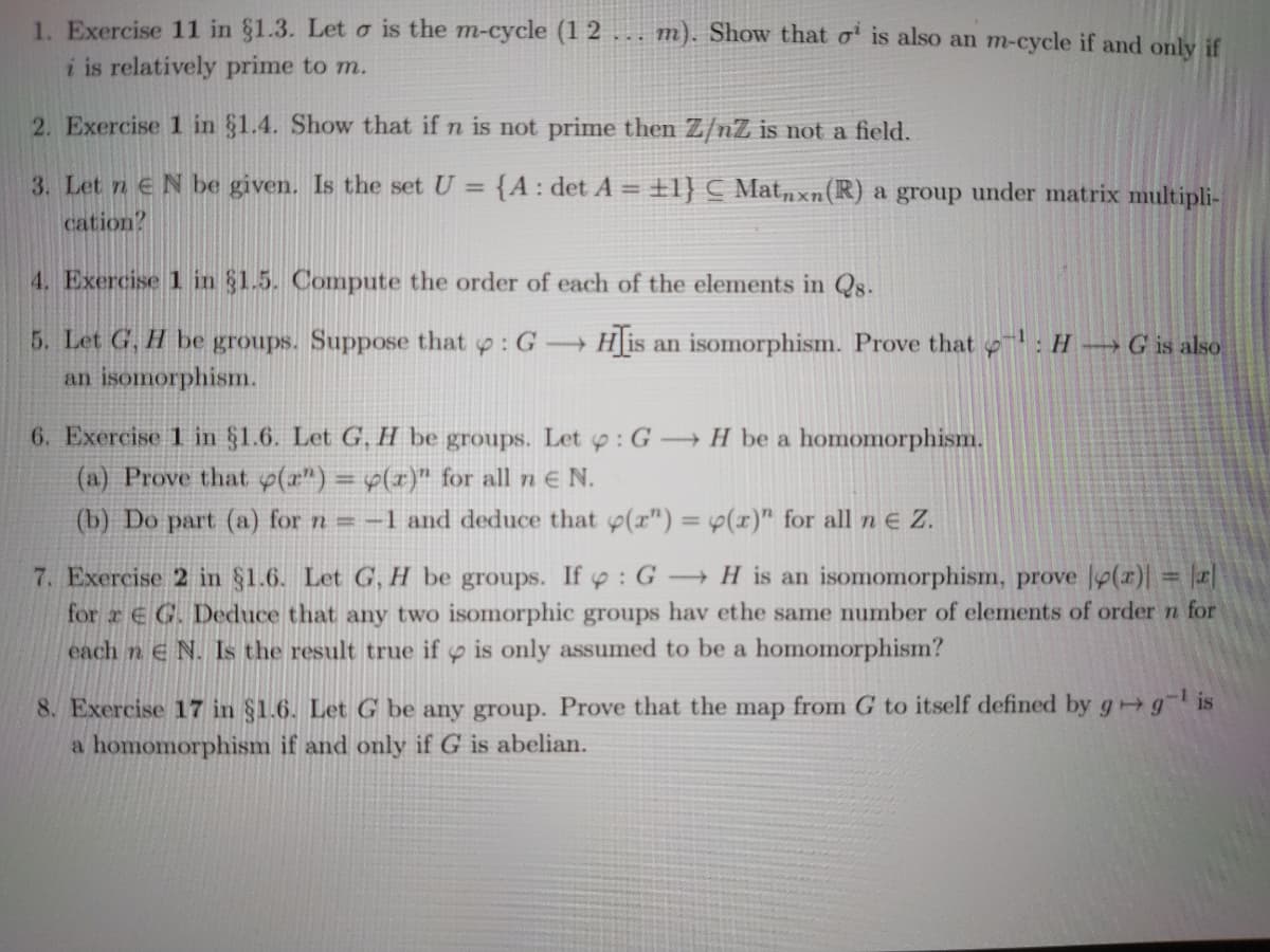 1. Exercise 11 in §1.3. Let o is the m-cycle (1 2 ... m). Show that o' is also an m-cycle if and only if
i is relatively prime to m.
2. Exercise 1 in §1.4. Show that if n is not prime then Z/nZ is not a field.
3. Let n EN be given. Is the set U = {A : det A =
±1} C Mat„xn(R) a group under matrix multipli-
cation?
4. Exercise 1 in §1.5. Compute the order of each of the elements in Qs-
5. Let G, H be groups. Suppose that p: G →
Hlis
an isomorphism. Prove that : H →G is also
an isomorphism.
6. Exercise 1 in §1.6. Let G, H be groups. Let y: G H be a homomorphism.
(a) Prove that p(a") = y(x)" for all n E N.
(b) Do part (a) for n = -1 and deduce that p(r") = p(x)" for all n e Z.
%3D
- H is an isomomorphism, prove p(r)| = r|
7. Exercise 2 in §1.6. Let G, H be groups. If y: G
for r E G. Deduce that any two isomorphic groups hav ethe same number of elements of ordern for
each n e N. Is the result true if p is only assumed to be a homomorphism?
%3D
8. Exercise 17 in $1.6. Let G be any group. Prove that the map from G to itself defined by g g is
a homomorphism if and only if G is abelian.
LEGO
