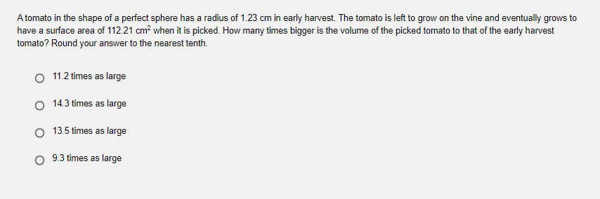 A tomato in the shape of a perfect sphere has a radius of 1.23 cm in early harvest. The tomato is left to grow on the vine and eventually grows to
have a surface area of 112.21 cm? when it is picked. How many times bigger is the volume of the picked tomato to that of the early harvest
tomato? Round your answer to the nearest tenth.
O 11.2 times as large
O 14.3 times as large
13.5 times as large
9.3 times as large
