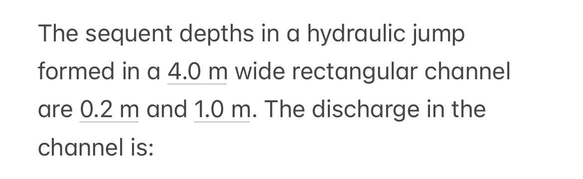 The sequent depths in a hydraulic jump
formed in a 4.0 m wide rectangular channel
are 0.2 m and 1.0 m. The discharge in the
channel is: