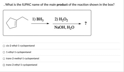 .What is the IUPAC name of the main product of the reaction shown in the box?
1) BH3
2) H2O2
NAOH, H2O
cis-2-ethyl-1-cyclopentanol
O 1-ethyl-1-cyclopentanol
trans-2-methyl-1-cyclopentanol
O trans-2-ethyl-1-cyclopentanol
