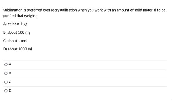 Sublimation is preferred over recrystallization when you work with an amount of solid material to be
purified that weighs:
A) at least 1 kg
B) about 100 mg
C) about 1 mol
D) about 1000 ml
A
OD
