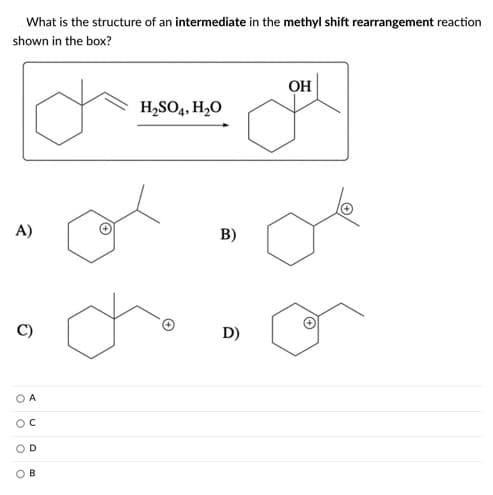 What is the structure of an intermediate in the methyl shift rearrangement reaction
shown in the box?
OH
H,SO4, H2O
A)
B)
D)
A
OD
OB
