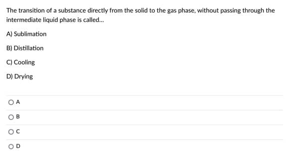 The transition of a substance directly from the solid to the gas phase, without passing through the
intermediate liquid phase is called.
A) Sublimation
B) Distillation
C) Cooling
D) Drying
O A
O B
