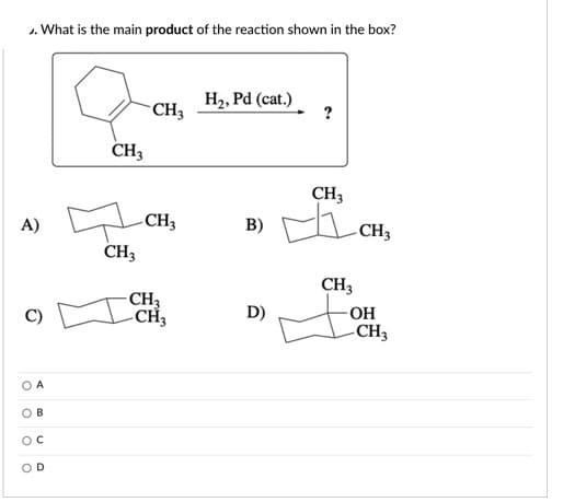 J. What is the main product of the reaction shown in the box?
CH3
H2, Pd (cat.)
?
CH3
CH3
A)
B)
CH3
CH3
- CH3
-CH3
CH3
- OH
-CH3
D)
A
O B
OC
OD
