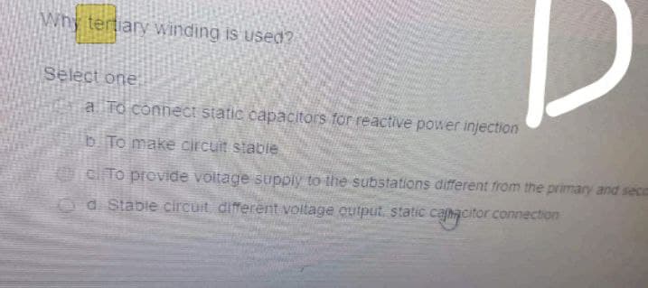 Why tertiary winding is used?
Select one
a To connect static capacitors for reactive power injection
bTo make circuit stabie
cl To provide voltage supply to the substations different from the primary and seco
Od Stable circuit different voltage cutput, static cahacitor connection
