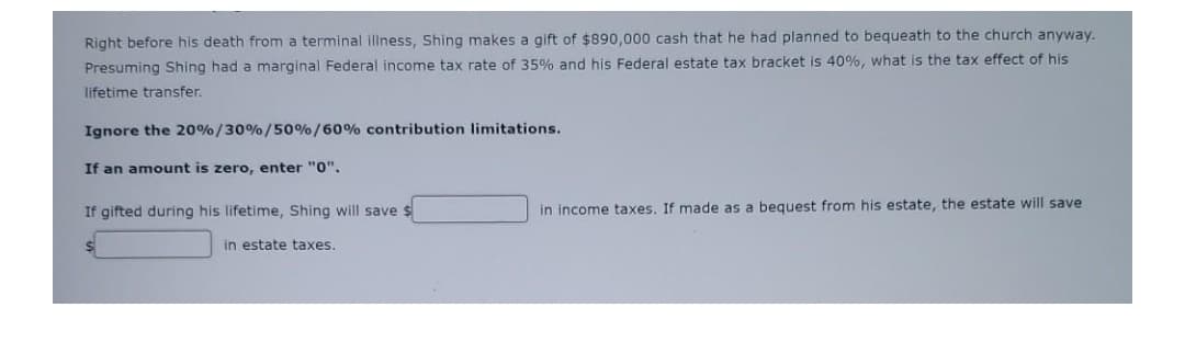 Right before his death from a terminal illness, Shing makes a gift of $890,000 cash that he had planned to bequeath to the church anyway.
Presuming Shing had a marginal Federal income tax rate of 35% and his Federal estate tax bracket is 40%, what is the tax effect of his
lifetime transfer.
Ignore the 20%/30%/50%/60% contribution limitations.
If an amount is zero, enter "0",
If gifted during his lifetime, Shing will save $
in income taxes. If made as a bequest from his estate, the estate will save
in estate taxes.
