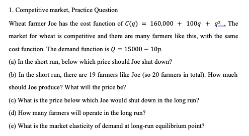 1. Competitive market, Practice Question
Wheat farmer Joe has the cost function of C(q) = 160,000 + 100q+q²__ The
market for wheat is competitive and there are many farmers like this, with the same
cost function. The demand function is Q = 15000 - 10p.
(a) In the short run, below which price should Joe shut down?
(b) In the short run, there are 19 farmers like Joe (so 20 farmers in total). How much
should Joe produce? What will the price be?
(c) What is the price below which Joe would shut down in the long run?
(d) How many farmers will operate in the long run?
(e) What is the market elasticity of demand at long-run equilibrium point?