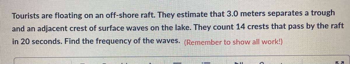 Tourists are floating on an off-shore raft. They estimate that 3.0 meters separates a trough
and an adjacent crest of surface waves on the lake. They count 14 crests that pass by the raft
in 20 seconds. Find the frequency of the waves. (Remember to show all work!)
RA