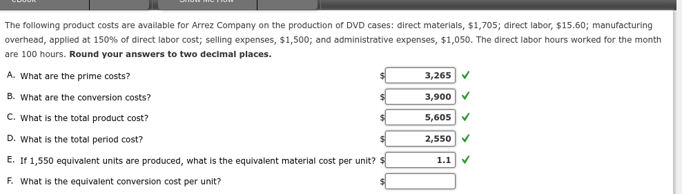 The following product costs are available for Arrez Company on the production of DVD cases: direct materials, $1,705; direct labor, $15.60; manufacturing
overhead, applied at 150% of direct labor cost; selling expenses, $1,500; and administrative expenses, $1,050. The direct labor hours worked for the month
are 100 hours. Round your answers to two decimal places.
A. What are the prime costs?
B. What are the conversion costs?
C. What is the total product cost?
D. What is the total period cost?
E. If 1,550 equivalent units are produced, what is the equivalent material cost per unit? $
F. What is the equivalent conversion cost per unit?
$
$
3,265 ✓
3,900 ✔
5,605 ✔
2,550
1.1
✓