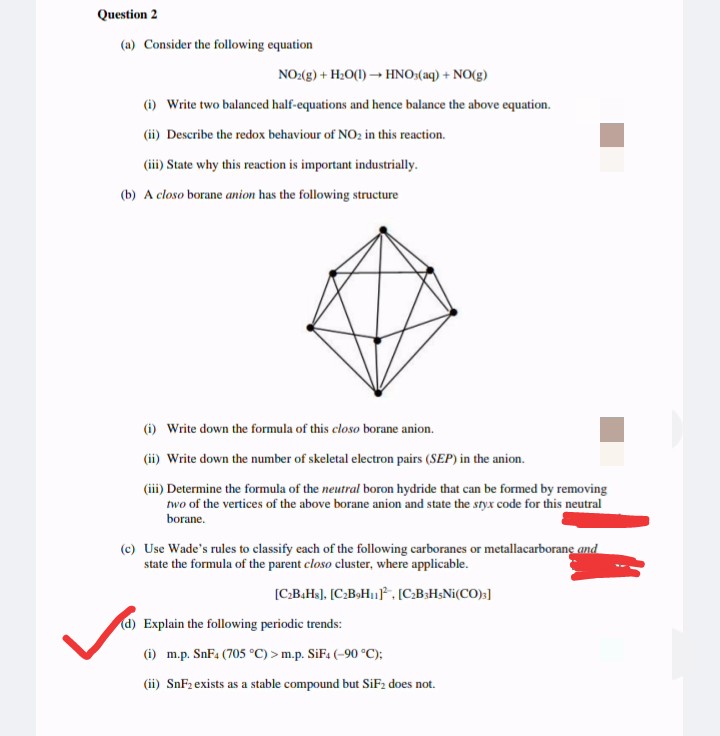 Question 2
(a) Consider the following equation
NO:(g) + H:O(1) → HNO:(aq) + NO(g)
(1) Write two balanced half-equations and hence balance the above equation.
(ii) Describe the redox behaviour of NO2 in this reaction.
(iii) State why this reaction is important industrially.
(b) A closo borane anion has the following structure
(i) Write down the formula of this closo borane anion.
(ii) Write down the number of skeletal electron pairs (SEP) in the anion.
(iii) Determine the formula of the neutral boron hydride that can be formed by removing
two of the vertices of the above borane anion and state the styx code for this neutral
borane.
(c) Use Wade's rules to classify each of the following carboranes or metallacarborane and
state the formula of the parent closo cluster, where applicable.
[C:B.Hs). [C:B>H, [C.BaHsNi(CO)s]
d) Explain the following periodic trends:
(i) m.p. SnF4 (705 °C) > m.p. SiF4 (-90 °C);
(ii) SnF2 exists as a stable compound but SiF2 does not.
