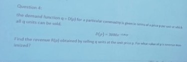 Question 4:
the demand function g- Dio) for a particular commodity is given in tenns of a pricepper st at hich
all q units can be sold.
D(p) - 3000eaiy
Find the revenue Rip) obtained by solling qunits at the unit pricep for what le
Imized?
