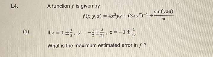 L4.
A function f is given by
sin(yzn)
f(x,y,z) = 4x³yz + (3xy²)-1 +
TO
If x = 1+, y= - z = -1+
(a)
23
What is the maximum estimated error in f ?
