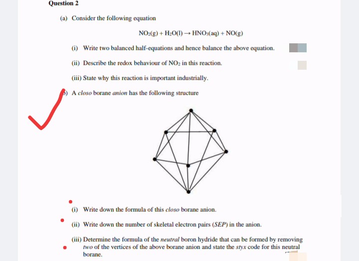 Question 2
(a) Consider the following equation
NO:(g) + H:0(1) → HNO:(aq) + NO(g)
(i) Write two balanced half-equations and hence balance the above equation.
(ii) Describe the redox behaviour of NO; in this reaction.
(iii) State why this reaction is important industrially.
A closo borane anion has the following structure
(i) Write down the formula of this closo borane anion.
(ii) Write down the number of skeletal electron pairs (SEP) in the anion.
(iii) Determine the formula of the neutral boron hydride that can be formed by removing
two of the vertices of the above borane anion and state the styx code for this neutral
borane.
