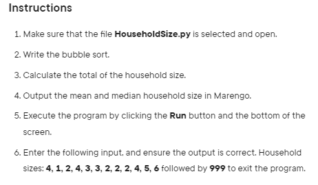 Instructions
1. Make sure that the file HouseholdSize.py is selected and open.
2. Write the bubble sort.
3. Calculate the total of the household size.
4. Output the mean and median household size in Marengo.
5. Execute the program by clicking the Run button and the bottom of the
screen.
6. Enter the following input, and ensure the output is correct. Household
sizes: 4, 1, 2, 4, 3, 3, 2, 2, 2, 4, 5, 6 followed by 999 to exit the program.