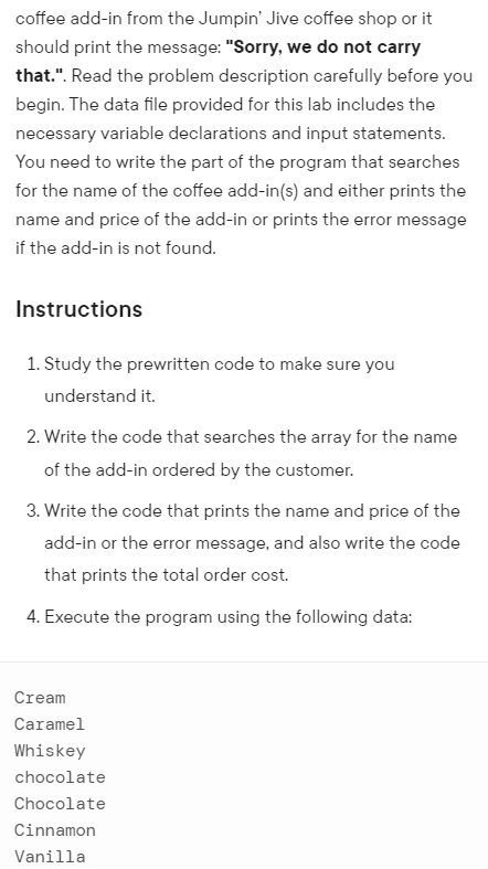 coffee add-in from the Jumpin' Jive coffee shop or it
should print the message: "Sorry, we do not carry
that.". Read the problem description carefully before you
begin. The data file provided for this lab includes the
necessary variable declarations and input statements.
You need to write the part of the program that searches
for the name of the coffee add-in(s) and either prints the
name and price of the add-in or prints the error message
if the add-in is not found.
Instructions
1. Study the prewritten code to make sure you
understand it.
2. Write the code that searches the array for the name
of the add-in ordered by the customer.
3. Write the code that prints the name and price of the
add-in or the error message, and also write the code
that prints the total order cost.
4. Execute the program using the following data:
Cream
Caramel
Whiskey
chocolate
Chocolate
Cinnamon
Vanilla
