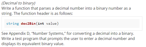 (Decimal to binary)
Write a function that parses a decimal number into a binary number as a
string. The function header is as follows:
string dec2Bin(int value)
See Appendix D, "Number Systems," for converting a decimal into a binary.
Write a test program that prompts the user to enter a decimal number and
displays its equivalent binary value.