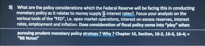 3) What are the policy considerations which the Federal Reserve will be facing this in conducting
monetary policy as it relates to money supply interest rates?. Focus your analysis on the
various tools of the "FED", I.e. open market operations, interest on excess reserves, interest
rates, employment and inflation. Does consideration of fiscal policy come into "play" when
pursuing prudent monetary policy strategy ? Why ? Chapter 16, Section, 16-2, 16-3, 16-4; +
"BB Notes"

