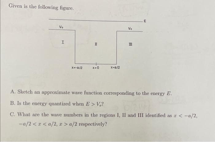 Given is the following figure.
E
Vo
Vo
II
II
X-a/2
X-a/2
A. Sketch an approximate wave function corresponding to the energy E.
B. Is the energy quantized when E> V,?
C. What are the wave numbers in the regions I, II and III identified as a <-a/2,
-a/2 < r < a/2, r> a/2 respectively?
