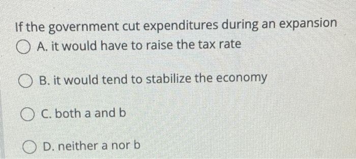 If the government cut expenditures during an expansion
O A. it would have to raise the tax rate
B. it would tend to stabilize the economy
C. both a and b
D. neither a nor b
