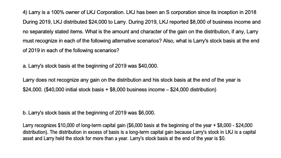 4) Larry is a 100% owner of LKJ Corporation. LKJ has been an S corporation since its inception in 2018
During 2019, LKJ distributed $24,000 to Larry. During 2019, LKJ reported $8,000 of business income and
no separately stated items. What is the amount and character of the gain on the distribution, if any, Larry
must recognize in each of the following alternative scenarios? Also, what is Larry's stock basis at the end
of 2019 in each of the following scenarios?
a. Larry's stock basis at the beginning of 2019 was $40,000.
Larry does not recognize any gain on the distribution and his stock basis at the end of the year is
$24,000. ($40,000 initial stock basis + $8,000 business income - $24,000 distribution)
b. Larry's stock basis at the beginning of 2019 was $6,000.
Larry recognizes $10,000 of long-term capital gain ($6,000 basis at the beginning of the year + $8,000 - $24,000
distribution). The distribution in excess of basis is a long-term capital gain because Larry's stock in LKJ is a capital
asset and Larry held the stock for more than a year. Larry's stock basis at the end of the year is $0.
