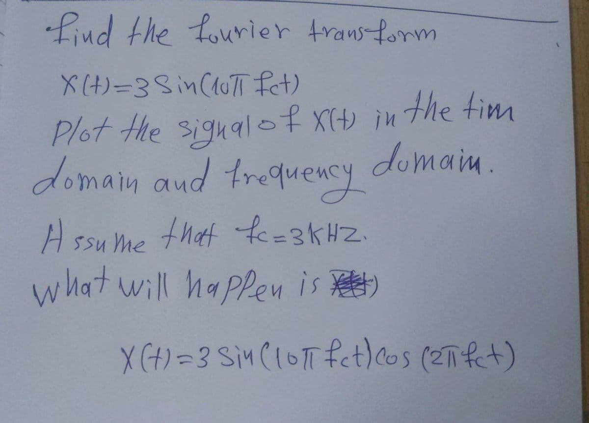 find the fourier transform
X(t)=3 Sin (10π fet)
Plot the signal of X(+) in the tim
domain and frequency domain
Assume that fc=3KHZ
what will happen is)
X(t) = 3 Sin (10π fet) cos (2πfct)