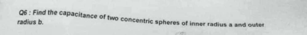 Q6: Find the capacitance of two concentric spheres of inner radius a and outer
radius b.