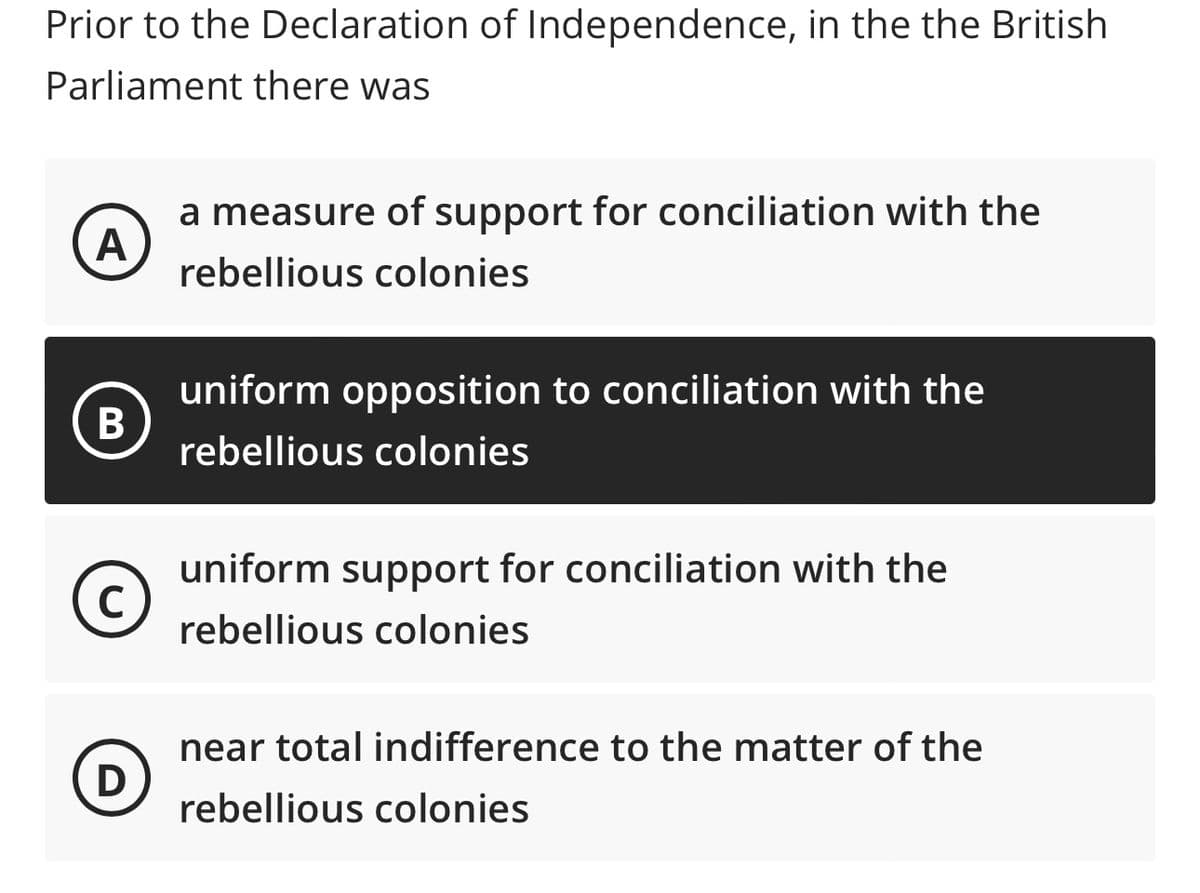 Prior to the Declaration of Independence, in the the British
Parliament there was
A
B
C
(D
a measure of support for conciliation with the
rebellious colonies
uniform opposition to conciliation with the
rebellious colonies
uniform support for conciliation with the
rebellious colonies
near total indifference to the matter of the
rebellious colonies