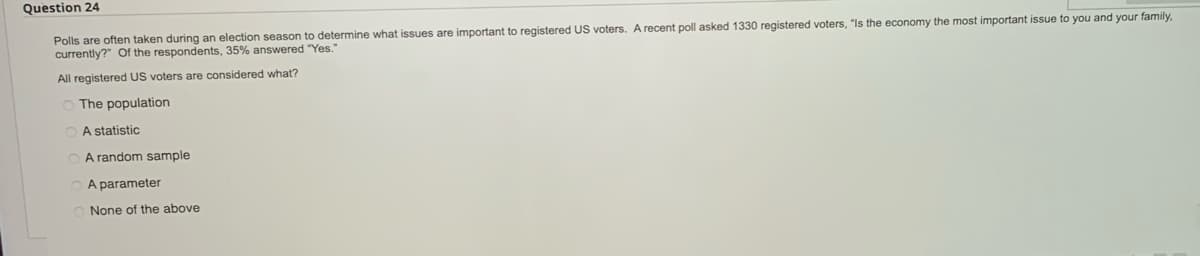 Question 24
Polls are often taken during an election season to determine what issues are important to registered US voters. A recent poll asked 1330 registered voters, "Is
currently?" Of the respondents, 35% answered "Yes."
All registered US voters are considered what?
O The population
A statistic
A random sample
A parameter
None of the above
economy the most important issue to you and your family,