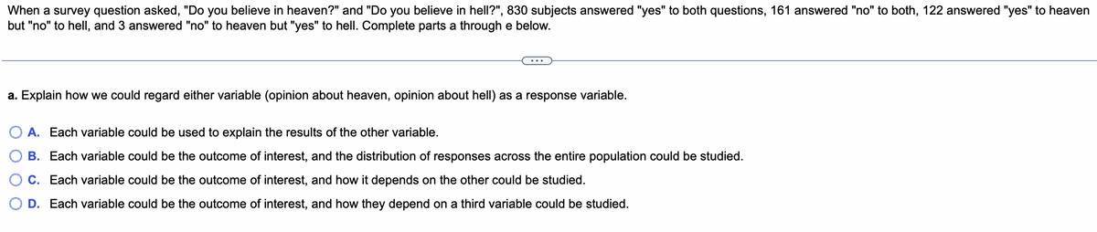 When a survey question asked, "Do you believe in heaven?" and "Do you believe in hell?", 830 subjects answered "yes" to both questions, 161 answered "no" to both, 122 answered "yes" to heaven
but "no" to hell, and 3 answered "no" to heaven but "yes" to hell. Complete parts a through e below.
a. Explain how we could regard either variable (opinion about heaven, opinion about hell) as a response variable.
A. Each variable could be used to explain the results of the other variable.
B. Each variable could be the outcome of interest, and the distribution of responses across the entire population could be studied.
C. Each variable could be the outcome of interest, and how it depends on the other could be studied.
D. Each variable could be the outcome of interest, and how they depend on a third variable could be studied.