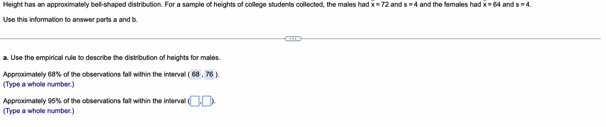 Height has an approximately bell-shaped distribution. For a sample of heights of college students collected, the males had x = 72 and s=4 and the females had x = 64 and s = 4.
Use this information to answer parts a and b.
a. Use the empirical rule to describe the distribution of heights for males.
Approximately 68% of the observations fall within the interval ( 68, 76 ).
(Type a whole number.)
Approximately 95% of the observations fall within the interval
(Type a whole number.)