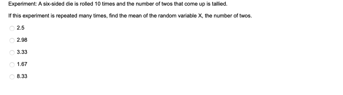 Experiment: A six-sided die is rolled 10 times and the number of twos that come up is tallied.
If this experiment is repeated many times, find the mean of the random variable X, the number of twos.
2.5
2.98
C
C
3.33
1.67
8.33