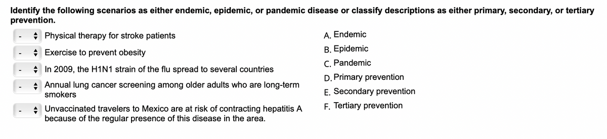 Identify the following scenarios as either endemic, epidemic, or pandemic disease or classify descriptions as either primary, secondary, or tertiary
prevention.
Physical therapy for stroke patients
Exercise to prevent obesity
In 2009, the H1N1 strain of the flu spread to several countries
Annual lung cancer screening among older adults who are long-term
smokers
Unvaccinated travelers to Mexico are at risk of contracting hepatitis A
because of the regular presence of this disease in the area.
A. Endemic
B. Epidemic
C. Pandemic
D. Primary prevention
E. Secondary prevention
F. Tertiary prevention