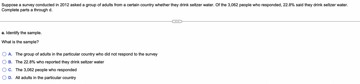 Suppose a survey conducted in 2012 asked a group of adults from a certain country whether they drink seltzer water. Of the 3,062 people who responded, 22.8% said they drink seltzer water.
Complete parts a through d.
a. Identify the sample.
What is the sample?
A. The group of adults in the particular country who did not respond to the survey
B. The 22.8% who reported they drink seltzer water
C. The 3,062 people who responded
D. All adults in the particular country