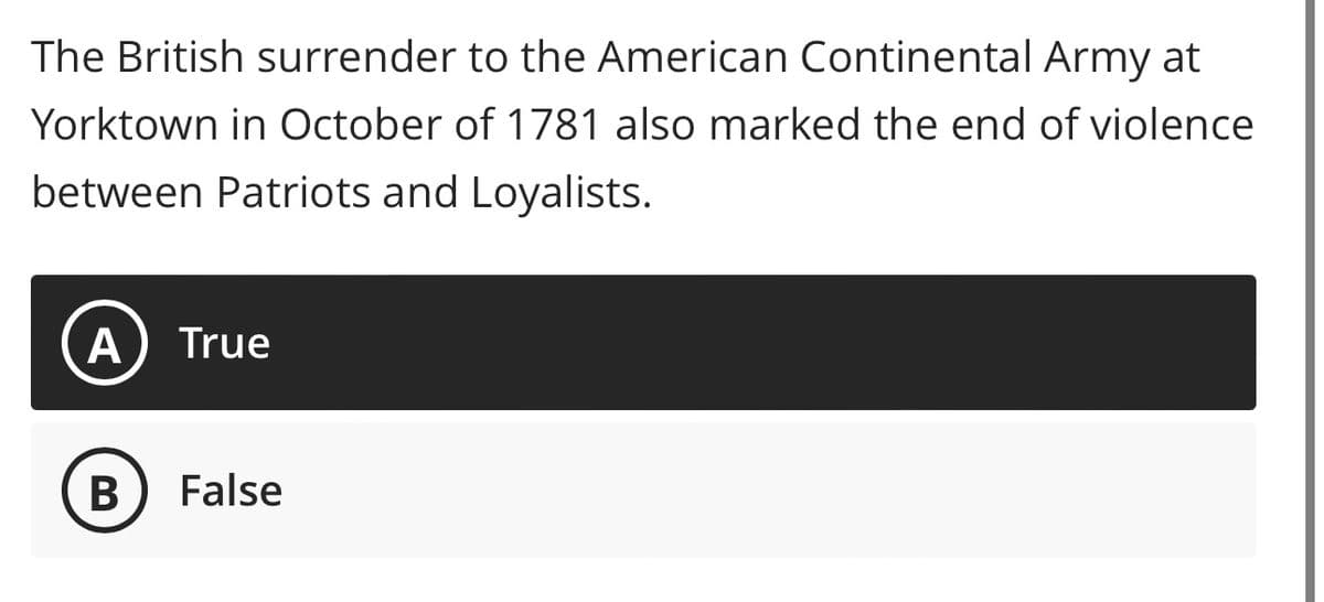 The British surrender to the American Continental Army at
Yorktown in October of 1781 also marked the end of violence
between Patriots and Loyalists.
A True
B False