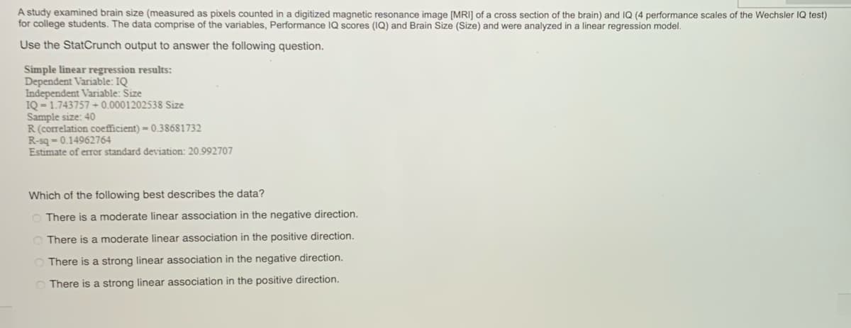 A study examined brain size (measured as pixels counted in a digitized magnetic resonance image [MRI] of a cross section of the brain) and IQ (4 performance scales of the Wechsler IQ test)
for college students. The data comprise of the variables, Performance IQ scores (IQ) and Brain Size (Size) and were analyzed in a linear regression model.
Use the StatCrunch output to answer the following question.
Simple linear regression results:
Dependent Variable: IQ
Independent Variable: Size
IQ-1.743757 +0.0001202538 Size
Sample size: 40
R (correlation coefficient) - 0.38681732
R-sq-0.14962764
Estimate of error standard deviation: 20.992707
Which of the following best describes the data?
There is a moderate linear association in the negative direction.
There is a moderate linear association in the positive direction.
There is a strong linear association in the negative direction.
There is a strong linear association in the positive direction.