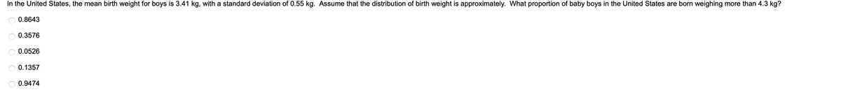 In the United States, the mean birth weight for boys is 3.41 kg, with a standard deviation of 0.55 kg. Assume that the distribution of birth weight is approximately. What proportion of baby boys in the United States are born weighing more than 4.3 kg?
0.8643
0.3576
0.0526
0.1357
0.9474