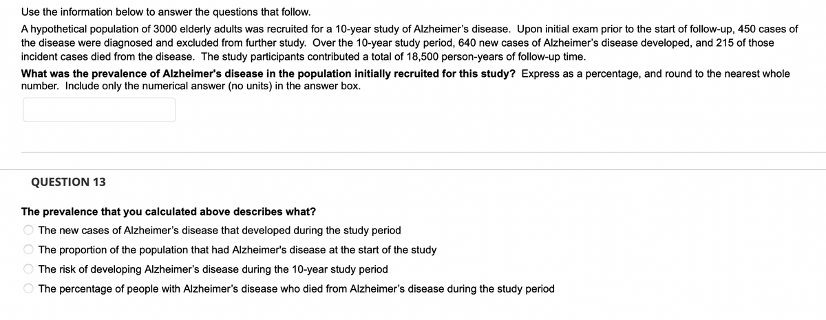Use the information below to answer the questions that follow.
A hypothetical population of 3000 elderly adults was recruited for a 10-year study of Alzheimer's disease. Upon initial exam prior to the start of follow-up, 450 cases of
the disease were diagnosed and excluded from further study. Over the 10-year study period, 640 new cases of Alzheimer's disease developed, and 215 of those
incident cases died from the disease. The study participants contributed a total of 18,500 person-years of follow-up time.
What was the prevalence of Alzheimer's disease in the population initially recruited for this study? Express as a percentage, and round to the nearest whole
number. Include only the numerical answer (no units) in the answer box.
QUESTION 13
The prevalence that you calculated above describes what?
The new cases of Alzheimer's disease that developed during the study period
The proportion of the population that had Alzheimer's disease at the start of the study
The risk of developing Alzheimer's disease during the 10-year study period
The percentage of people with Alzheimer's disease who died from Alzheimer's disease during the study period