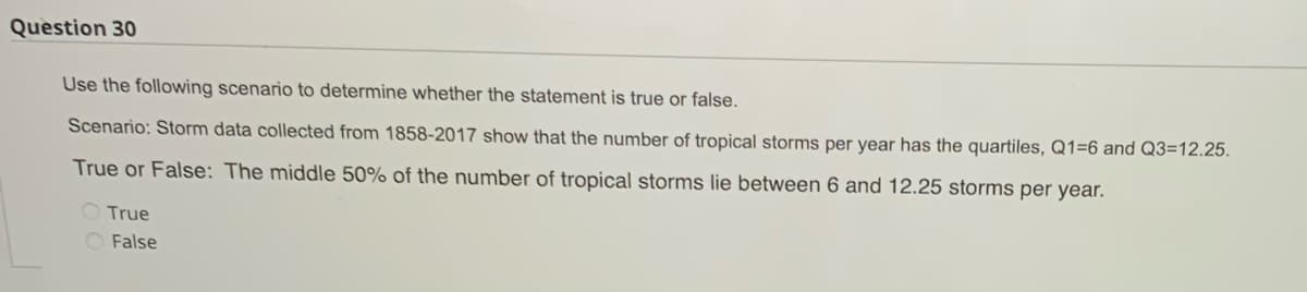 Question 30
Use the following scenario to determine whether the statement is true or false.
Scenario: Storm data collected from 1858-2017 show that the number of tropical storms per year has the quartiles, Q1=6 and Q3=12.25.
True or False: The middle 50% of the number of tropical storms lie between 6 and 12.25 storms per year.
True
False