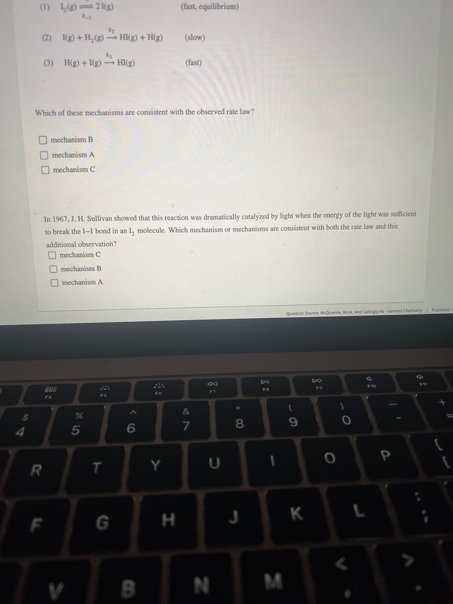 (1) L(g)=2 I(g)
k-
(fast, equilibrium)
k2
(2) I(g) +H,(g) – HI(g) + H(g)
(slow)
(3) H(g) + I(g)– HI(g)
(fast)
Which of these mechanisms are consistent with the observed rate law?
O mechanism B
O mechanism A
O mechanism C
In 1967, J. H. Sullivan showed that this reaction was dramatically catalyzed by light when the energy of the light was sufficient
to break the I–I bond in an L, molecule. Which mechanism or mechanisms are consistent with both the rate law and this
additional observation?
O mechanism C
O mechanism B
O mechanism A
Question Source: McQuarrie, Rock, And Gallogly 4e- General Chemsitry | Publisher:
DII
DD
F11
F10
F9
888
FB
F7
F5
F4
&
5
6
R
T.
Y
H
K
F
M
+ CO
