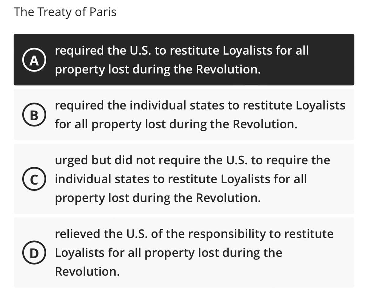 The Treaty of Paris
A
B
required the individual states to restitute Loyalists
for all property lost during the Revolution.
C
required the U.S. to restitute Loyalists for all
property lost during the Revolution.
D
urged but did not require the U.S. to require the
individual states to restitute Loyalists for all
property lost during the Revolution.
relieved the U.S. of the responsibility to restitute
Loyalists for all property lost during the
Revolution.
