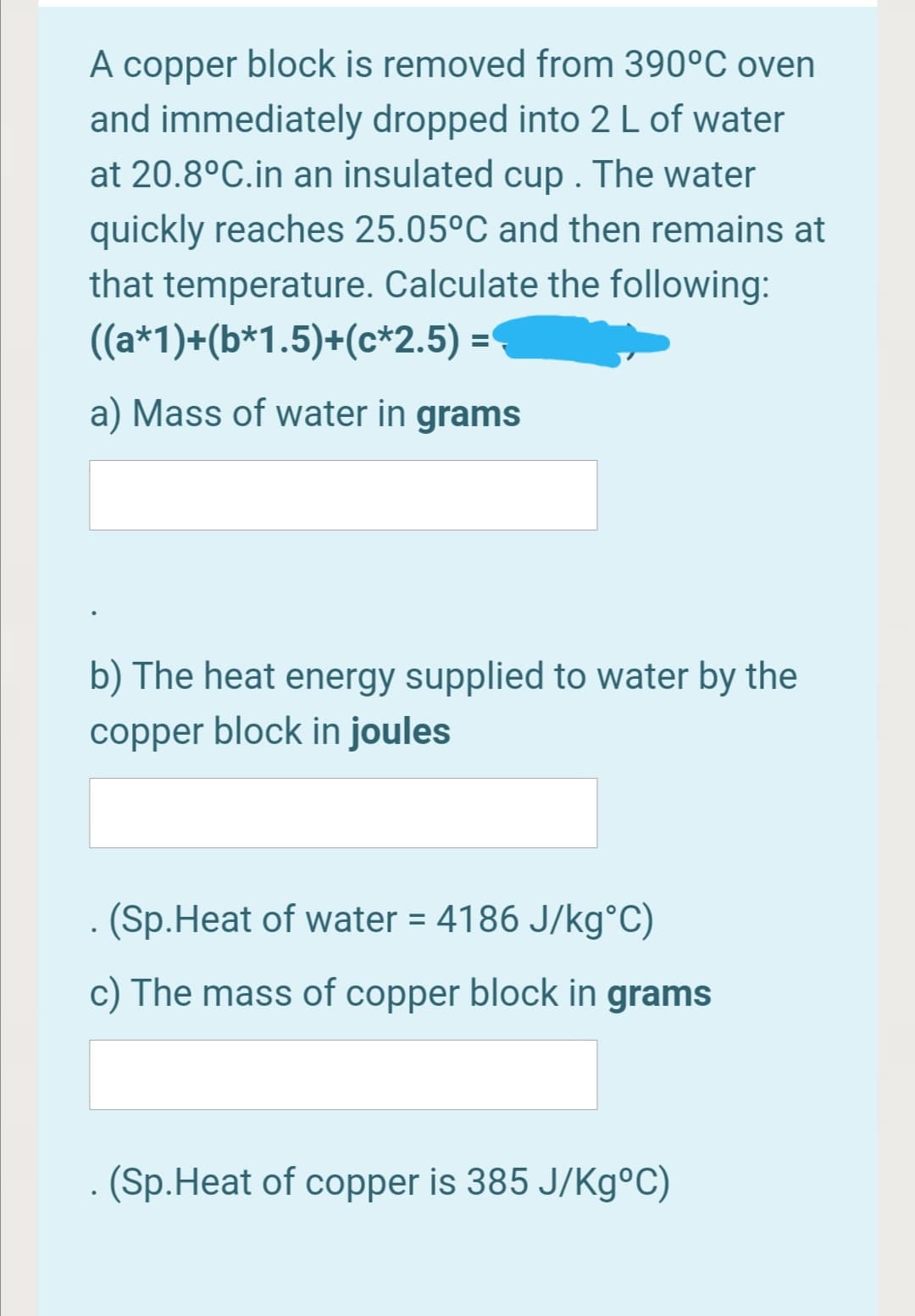 A copper block is removed from 390°C oven
and immediately dropped into 2 L of water
at 20.8°C.in an insulated cup . The water
quickly reaches 25.05°C and then remains at
that temperature. Calculate the following:
((a*1)+(b*1.5)+(c*2.5) =
a) Mass of water in grams
b) The heat energy supplied to water by the
copper block in joules
(Sp.Heat of water = 4186 J/kg°C)
c) The mass of copper block in grams
- (Sp.Heat of copper is 385 J/Kg°C)
