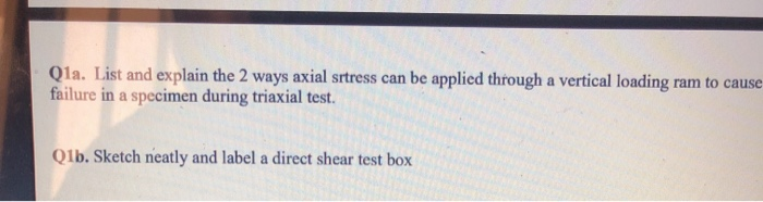 Qla. List and explain the 2 ways axial srtress can be applied through a vertical loading ram to cause
failure in a specimen during triaxial test.
Qlb. Sketch neatly and label a direct shear test box
