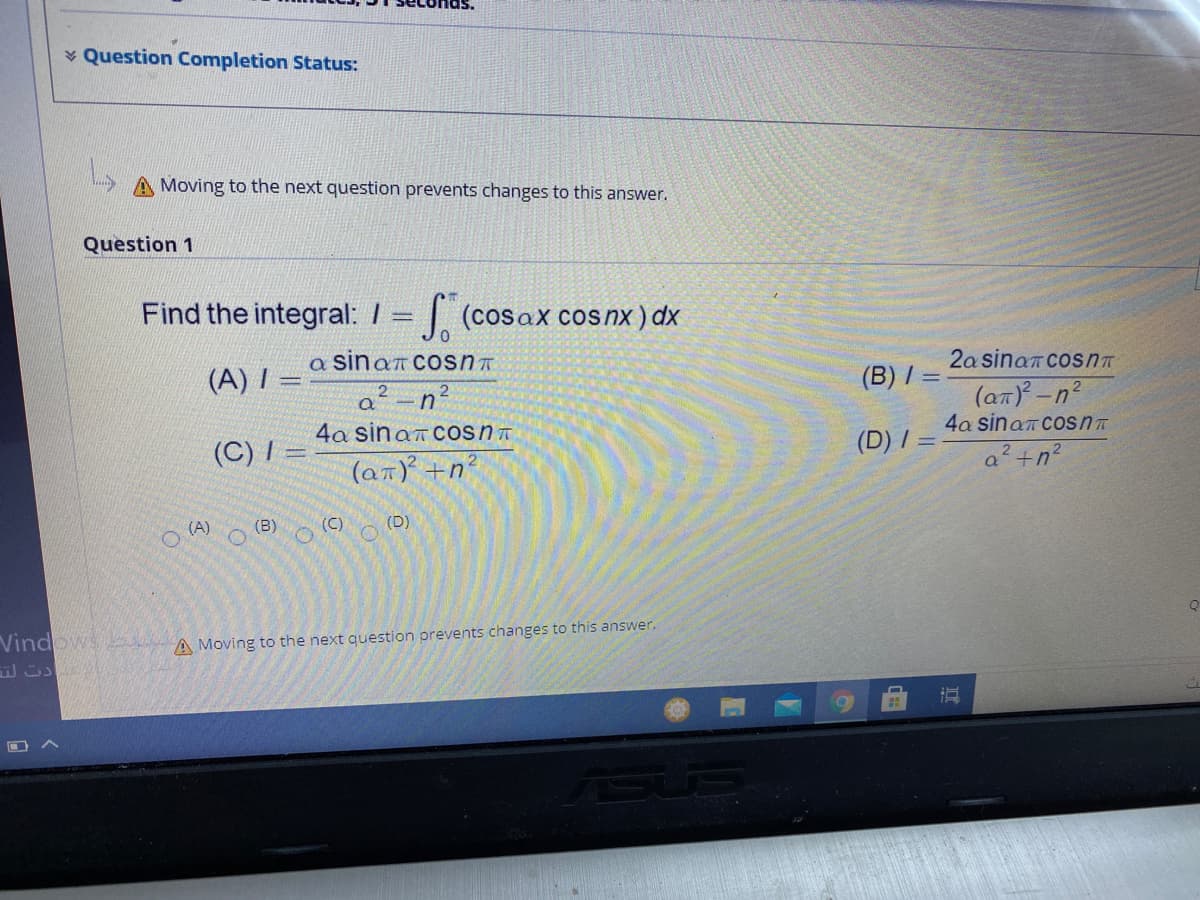 * Question Completion Status:
A Moving to the next question prevents changes to this answer.
Question 1
Find the integral: I = (cosaX cosnx)dx
a sinan cosnT
2a sinan cosnT
(A) I =
(B) /
(an)-n'
2
4a sinam COSnT
(C) / =
4a sinan CosnT
(D) I =
a² +n?
(an) +n?
(D)
O ) o (B) o(C)
Vindows A Moving to the next question prevents changes to this answer.
