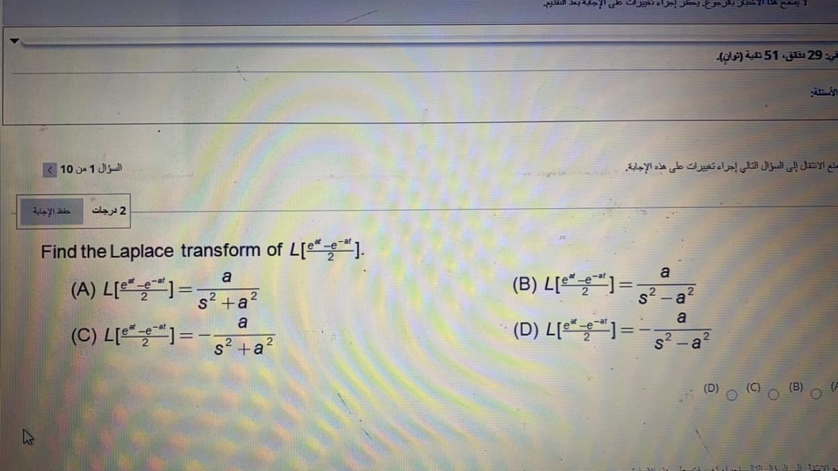 في: 29 تق ق، 51 تنية )نوان(۔
السؤال 1 من 10
منع الانتقال إلى السؤال التالي إجراء تغي يرات على هذه الإجابة
حفظ الإجابة
2 درجات
Find the Laplace transform of L[e].
a
(B) L[e =
a
(A) L[e) =
s² +a
a
a
(D) L = -
a
(C) L[)=-;
S+a?
%3D
(A
