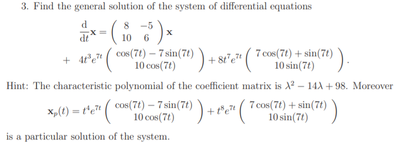 3. Find the general solution of the system of differential equations
d
8 -5
X =
dt
10
+ 4t°,7t ( cos(7t) – 7 sin(7t)
10 cos(7t)
7 cos(7t) + sin(7t)
10 sin(7t)
).
-
+ 8t°et
Hint: The characteristic polynomial of the coefficient matrix is X² – 14) +98. Moreover
X,(t) = t*et ( cos(7t) – 7 sin(7t) )
10 cos(7t)
7 cos(7t) + sin(7t)
10 sin(7t)
+ t°e7t
is a particular solution of the system.
