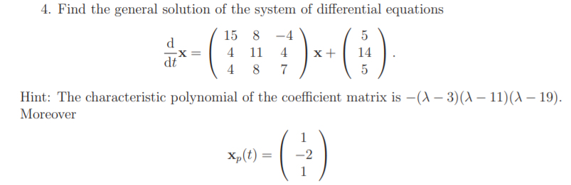 4. Find the general solution of the system of differential equations
15 8
-4
5
d.
4
11
4
x +
14
dt
4
8
7
Hint: The characteristic polynomial of the coefficient matrix is –(A – 3)(A – 11)(A – 19).
Moreover
1
Xp(t) =
-2
%3D
